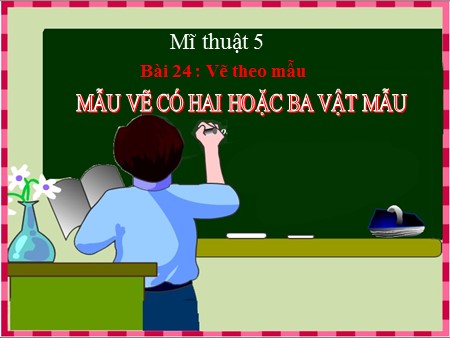 Bài giảng Mĩ thuật Lớp 5 - Bài 24: Vẽ theo mẫu (Mẫu vẽ có hai hoặc ba vật mẫu)